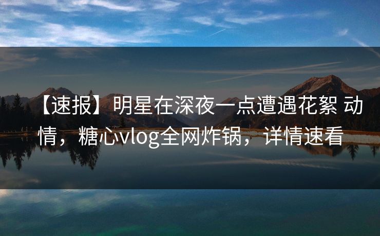 【速报】明星在深夜一点遭遇花絮 动情，糖心vlog全网炸锅，详情速看