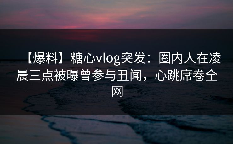 【爆料】糖心vlog突发：圈内人在凌晨三点被曝曾参与丑闻，心跳席卷全网