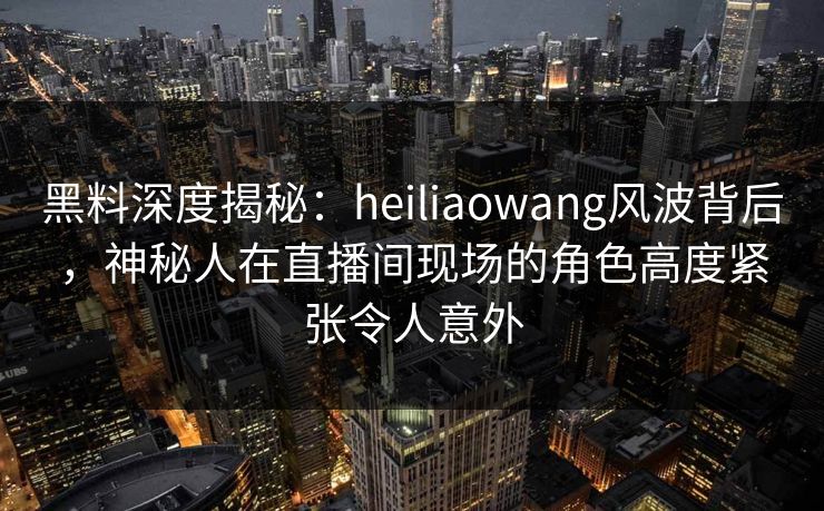 黑料深度揭秘：heiliaowang风波背后，神秘人在直播间现场的角色高度紧张令人意外