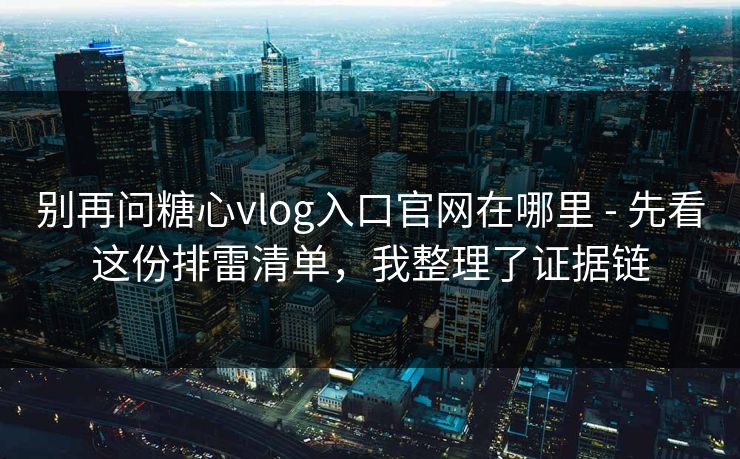 别再问糖心vlog入口官网在哪里 - 先看这份排雷清单，我整理了证据链