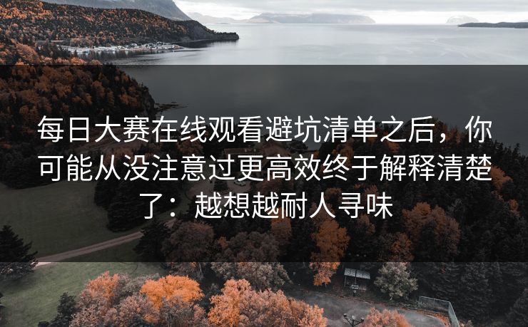 每日大赛在线观看避坑清单之后，你可能从没注意过更高效终于解释清楚了：越想越耐人寻味