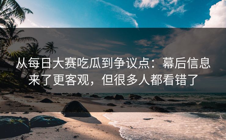 从每日大赛吃瓜到争议点：幕后信息来了更客观，但很多人都看错了