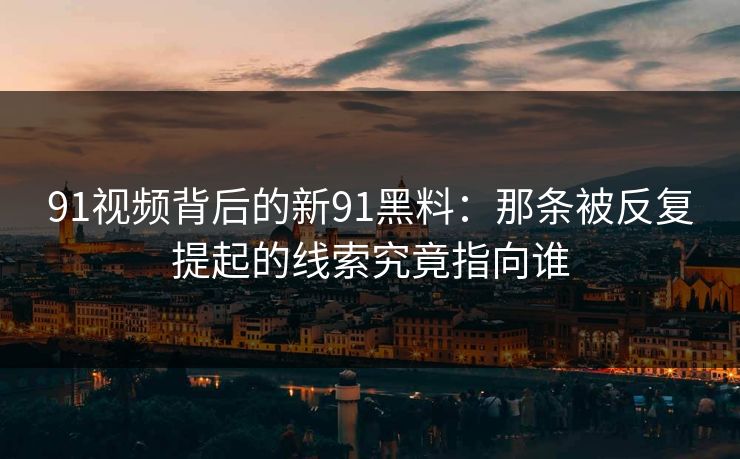 91视频背后的新91黑料：那条被反复提起的线索究竟指向谁