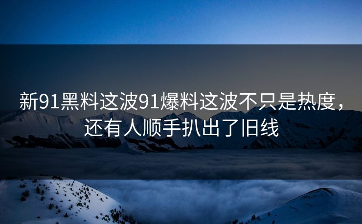 新91黑料这波91爆料这波不只是热度，还有人顺手扒出了旧线
