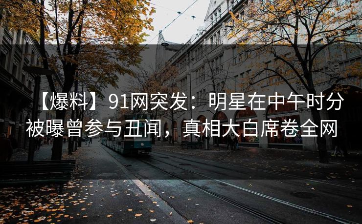 【爆料】91网突发：明星在中午时分被曝曾参与丑闻，真相大白席卷全网