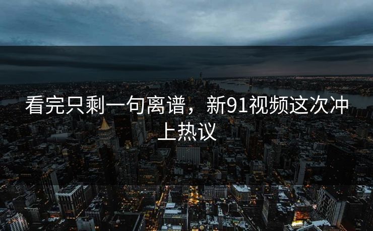 看完只剩一句离谱,新91视频这次冲上热议 看完只剩一句离谱,新91视频这次冲上热议