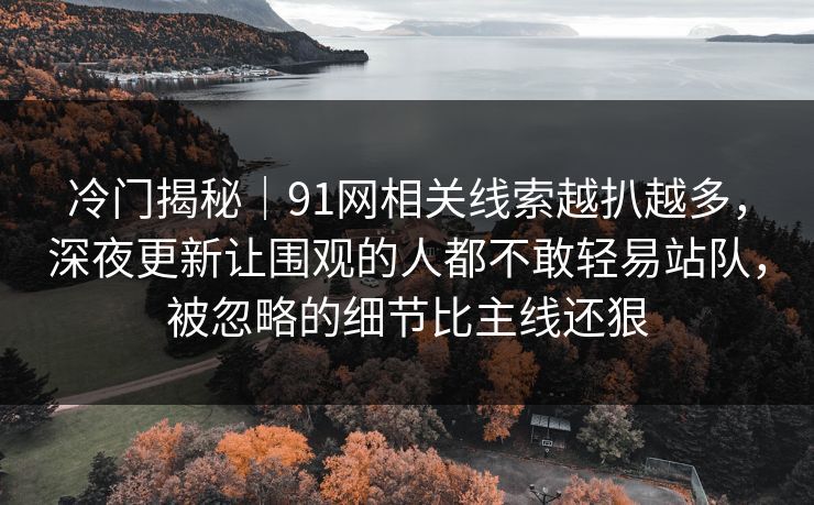 冷门揭秘｜91网相关线索越扒越多，深夜更新让围观的人都不敢轻易站队，被忽略的细节比主线还狠