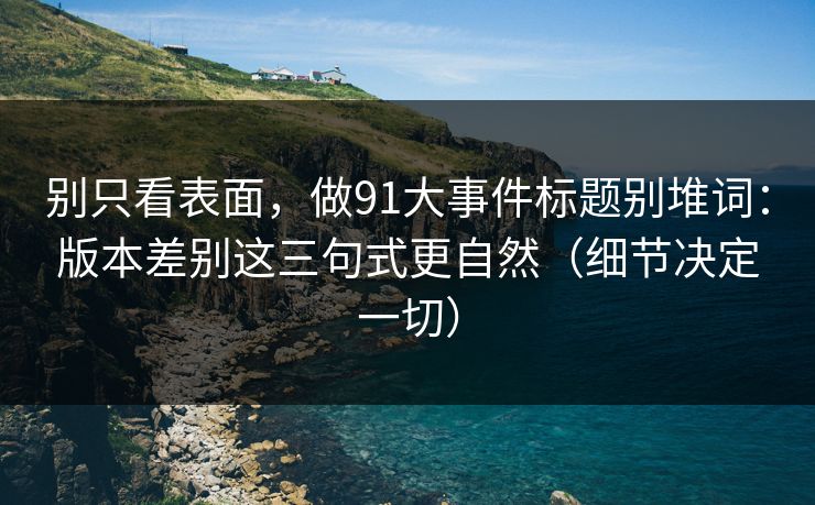 别只看表面，做91大事件标题别堆词：版本差别这三句式更自然（细节决定一切）