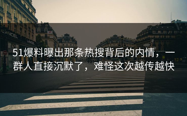 51爆料曝出那条热搜背后的内情，一群人直接沉默了，难怪这次越传越快