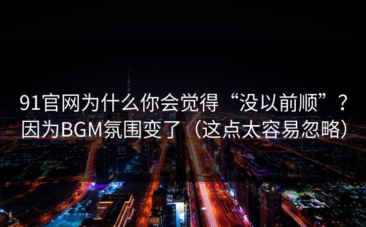 91官网为什么你会觉得“没以前顺”？因为BGM氛围变了（这点太容易忽略）