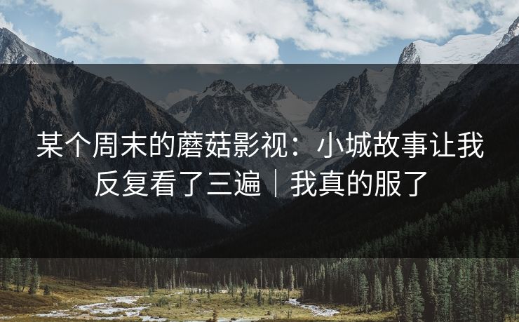 某个周末的蘑菇影视：小城故事让我反复看了三遍｜我真的服了