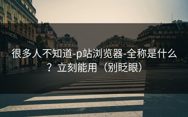 很多人不知道-p站浏览器-全称是什么？立刻能用（别眨眼）