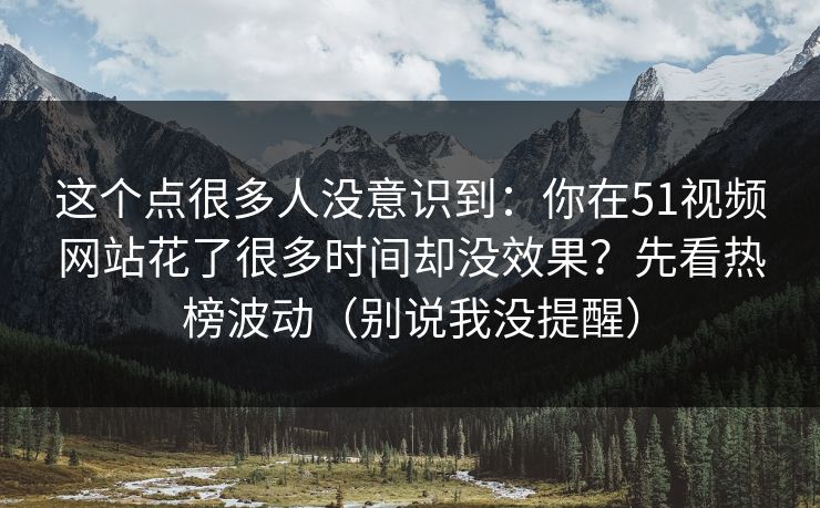 这个点很多人没意识到：你在51视频网站花了很多时间却没效果？先看热榜波动（别说我没提醒）
