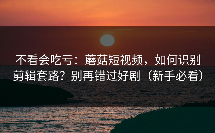 不看会吃亏：蘑菇短视频，如何识别剪辑套路？别再错过好剧（新手必看）