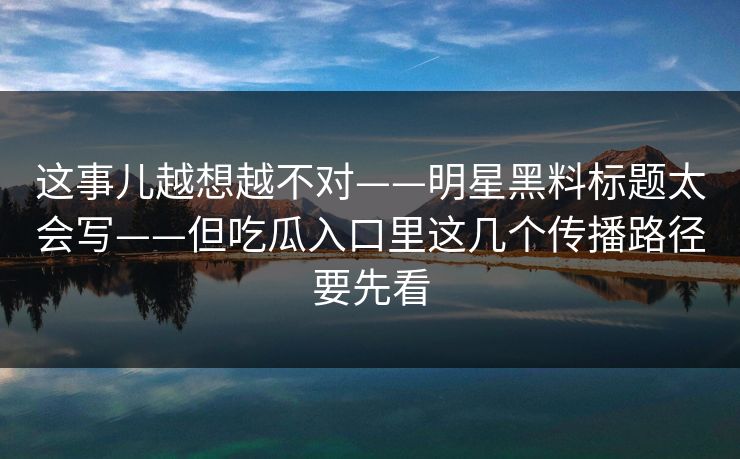 这事儿越想越不对——明星黑料标题太会写——但吃瓜入口里这几个传播路径要先看