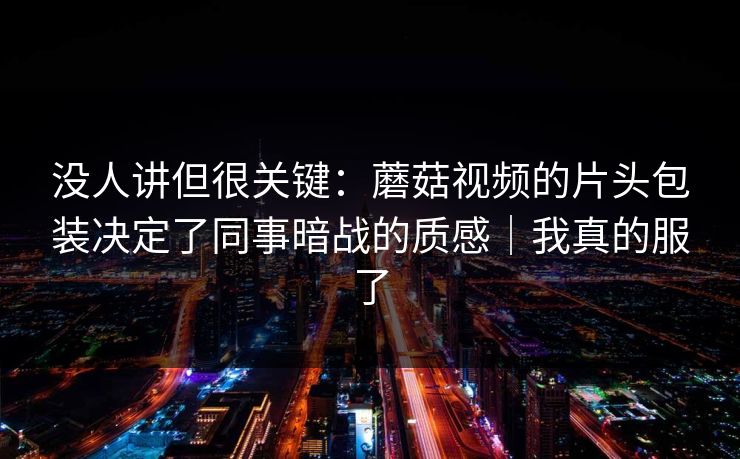 没人讲但很关键：蘑菇视频的片头包装决定了同事暗战的质感｜我真的服了