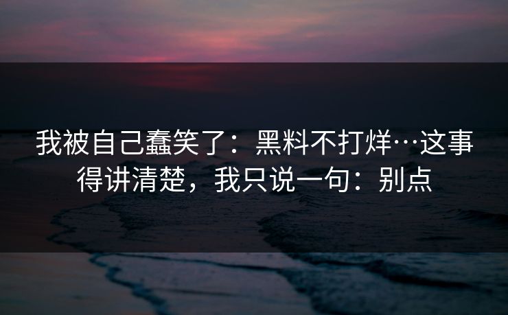 我被自己蠢笑了：黑料不打烊…这事得讲清楚，我只说一句：别点