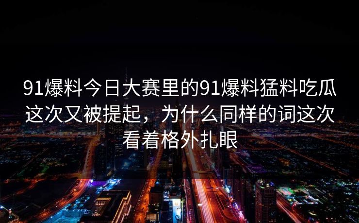 91爆料今日大赛里的91爆料猛料吃瓜这次又被提起，为什么同样的词这次看着格外扎眼