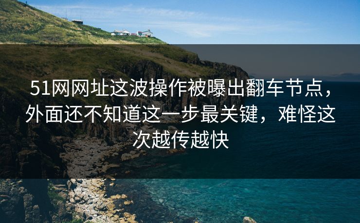 51网网址这波操作被曝出翻车节点，外面还不知道这一步最关键，难怪这次越传越快