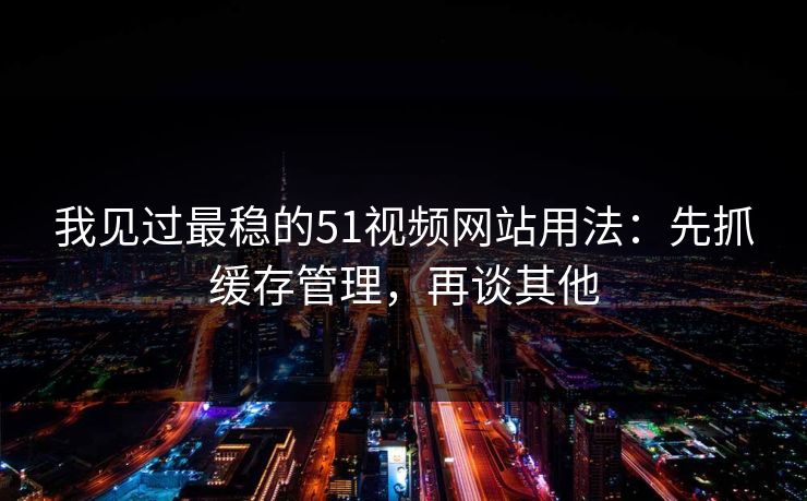我见过最稳的51视频网站用法：先抓缓存管理，再谈其他